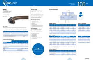 systemseals.com | 9505 Midwest Avenue, Cleveland, OH 44125 | 440.735.0200
DESCRIPTION
The 109 Series rod seal is a low-friction
design, consisting of a Teflon seal and
an O-ring energizer. The sealing lip
design is optimized to ensure maximum
sealing performance at both low and high
pressures. The lip design features a “pump-
back” capability, which eliminates pressure
trapping when used as a buffer seal in a
Zero-Leak Technology configuration.
PRODUCT BENEFITS
• Low friction
• High-speed applications
• High-temperature resistance
• Low wear
• Extrusion resistant
• Compatible with a wide range of media
• Available in diameters up to 2 meters
APPLICATIONS
The 109 Series Rod Seal is ideal for
high-pressure sealing applications,
offering low-friction performance and
high-speed capability.
Typical applications include:
• Injection Molding
• Mobile Hydraulics
• Hydraulic Presses
• Used as a buffer seal in a Zero-Leak
Technology System
MATERIAL
System Seals’ unique Teflon compounds provide ultra-low friction and high-speed
performance with minimal wear. The standard compounds are Teflon with Bronze filler,
or Teflon filled with Glass-Moly. The temperature range of the seal can be increased by
selecting a FPM O-ring in place of the standard NBR O-ring.
Material Code
PTFE-Bronze compound + NBR o-ring (shown in photo) MT23
PTFE-Bronze compound + FPM o-ring MT26
PTFE-Glass/MoS2 compound + NBR o-ring MT83
PTFE-Glass/MoS2 compound + FPM o-ring MT86
OPERATING PARAMETERS
MT23 MT83
Temperature ºC ºF ºC ºF
hydraulic oil -30... +100 -22... +212 -30... +100 -22... +212
water oil emulsions (HFA) - - +5... +60 +40... +140
water-glycol fluids (HFC) - - -30... +60 -22... +140
polyol esters (HFD) - - - -
water - - -5... +100 +40... +212
speed 5 m/s (16.5 ft/sec)
pressure 400 bar (6000psi)
Note: for other materials or fluids please contact our engineering department.
Above: Installation Drawing
Features:
O-Ring energizer
Low Friction Teflon compound
Optimized seal-lip position
Wedge-shaped profile ensures
pump-back capability
Easy to install
109seriesSTANDARD DUTY
ROD SEAL
cross-section of seal installation drawing icon
systemseals.com | 9505 Midwest Avenue, Cleveland, OH 44125 | 440.735.0200
METRIC SERIES
B L +0.2
ØD1 <200bar ØD1 <400bar R
Series 1 2.45 mm 2.20 d + 0.40 d + 0.30 0.30
Series 2 3.65 mm 3.20 d + 0.50 d + 0.30 0.50
Series 3 5.35 mm 4.20 d + 0.50 d + 0.40 0.80
Series 4 7.55 mm 6.30 d + 0.50 d + 0.40 1.20
Series 5 10.25 mm 8.10 d + 0.60 d + 0.50 2.00
Series 6 12.00 mm 8.10 d + 0.60 d + 0.50 2.00
Series 7 13.65 mm 9.50 d + 0.70 d + 0.50 2.00
INCH SERIES
B L +0.008”
ØD1 <3000psi ØD1 <6000psi R
Series 1 0.096 in 0.087 d + 0.016 d + 0.012 0.012
Series 2 0.144 in 0.126 d + 0.020 d + 0.012 0.020
Series 3 0.211 in 0.165 d + 0.020 d + 0.016 0.031
Series 4 0.297 in 0.248 d + 0.020 d + 0.016 0.047
Series 5 0.404 in 0.319 d + 0.024 d + 0.020 0.079
Series 6 0.472 in 0.319 d + 0.024 d + 0.020 0.079
Series 7 0.537 in 0.374 d + 0.028 d + 0.020 0.079
Note: The extrusion gap “E” is suitable for pressure up to 400bar (6000 psi) and tempera-
tures up to 80° C (176° F). For higher pressures or temperatures, please consult our engi-
neering department for guidance.
SURFACE FINISH
Surface roughness Ra Rt RMS
Sliding surface ≤0.3 µm ≤3 µm 8 RMS
Surface of groove I.D. ≤1.8 µm ≤10 µm 64 RMS
Sides of groove ≤3 µm ≤16 µm 125 RMS
Ød C
≤50mm 3.00
50mm < 120mm 4.00
120mm < 200mm 6.00
200mm < 650mm 8.00
650mm < 950mm 11.00
Ød C
<2.0 in 0.120
2.0 in < 4.7 in 0.160
4.7 in < 7.9 in 0.240
7.9 in < 25.6 in 0.320
25.6 in < 37.4 in 0.450
DESIGN GUIDELINES
109series
rounded &
burr freeC x 20o
L
R
B
Ødf8
rod
ØD1H9
ØDH8
STANDARD DUTY
ROD SEAL
LEAD-IN CHAMFERS
16 17 systemseals.com
 
