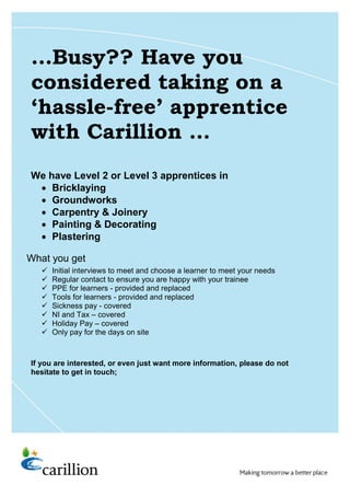 What you get
…Busy?? Have you
considered taking on a
‘hassle-free’ apprentice
with Carillion …
We have Level 2 or Level 3 apprentices in
 Bricklaying
 Groundworks
 Carpentry & Joinery
 Painting & Decorating
 Plastering
And, for £30 per day, also covers you for;
 Initial interviews to meet and choose a learner to meet your needs
 Regular contact to ensure you are happy with your trainee
 PPE for learners - provided and replaced
 Tools for learners - provided and replaced
 Sickness pay - covered
 NI and Tax – covered
 Holiday Pay – covered
 Only pay for the days on site
If you are interested, or even just want more information, please do not
hesitate to get in touch;
 