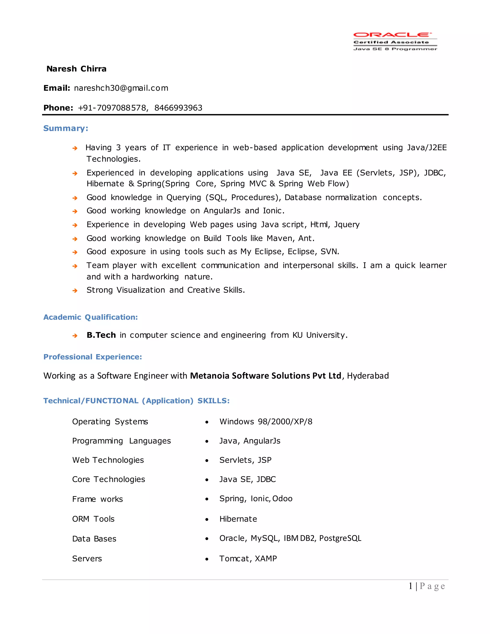 1 | P a g e
Naresh Chirra
Email: nareshch30@gmail.com
Phone: +91-7097088578, 8466993963
Summary:
 Having 3 years of IT experience in web-based application development using Java/J2EE
Technologies.
 Experienced in developing applications using Java SE, Java EE (Servlets, JSP), JDBC,
Hibernate & Spring(Spring Core, Spring MVC & Spring Web Flow)
 Good knowledge in Querying (SQL, Procedures), Database normalization concepts.
 Good working knowledge on AngularJs and Ionic.
 Experience in developing Web pages using Java script, Html, Jquery
 Good working knowledge on Build Tools like Maven, Ant.
 Good exposure in using tools such as My Eclipse, Eclipse, SVN.
 Team player with excellent communication and interpersonal skills. I am a quick learner
and with a hardworking nature.
 Strong Visualization and Creative Skills.
Academic Qualification:
 B.Tech in computer science and engineering from KU University.
Professional Experience:
Working as a Software Engineer with Metanoia Software Solutions Pvt Ltd, Hyderabad
Technical/FUNCTIONAL (Application) SKILLS:
Operating Systems  Windows 98/2000/XP/8
Programming Languages  Java, AngularJs
Web Technologies  Servlets, JSP
Core Technologies  Java SE, JDBC
Frame works  Spring, Ionic,Odoo
ORM Tools  Hibernate
Data Bases  Oracle, MySQL, IBMDB2, PostgreSQL
Servers  Tomcat, XAMP
 