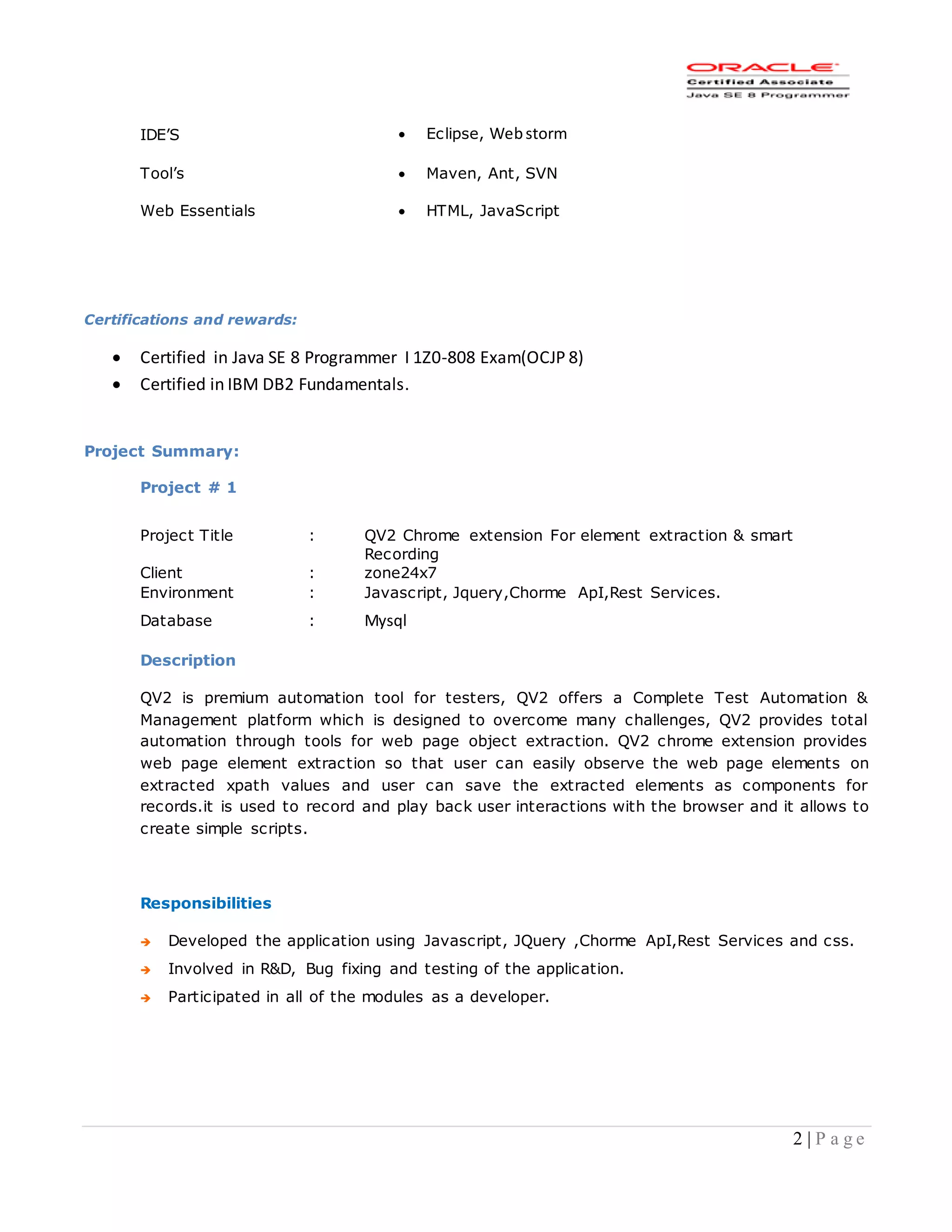 2 | P a g e
Certifications and rewards:
 Certified in Java SE 8 Programmer I 1Z0-808 Exam(OCJP 8)
 Certified in IBM DB2 Fundamentals.
Project Summary:
Project # 1
Project Title : QV2 Chrome extension For element extraction & smart
Recording
Client : zone24x7
Environment : Javascript, Jquery,Chorme ApI,Rest Services.
Database : Mysql
Description
QV2 is premium automation tool for testers, QV2 offers a Complete Test Automation &
Management platform which is designed to overcome many challenges, QV2 provides total
automation through tools for web page object extraction. QV2 chrome extension provides
web page element extraction so that user can easily observe the web page elements on
extracted xpath values and user can save the extracted elements as components for
records.it is used to record and play back user interactions with the browser and it allows to
create simple scripts.
Responsibilities
 Developed the application using Javascript, JQuery ,Chorme ApI,Rest Services and css.
 Involved in R&D, Bug fixing and testing of the application.
 Participated in all of the modules as a developer.
IDE’S  Eclipse, Webstorm
Tool’s  Maven, Ant, SVN
Web Essentials  HTML, JavaScript
 