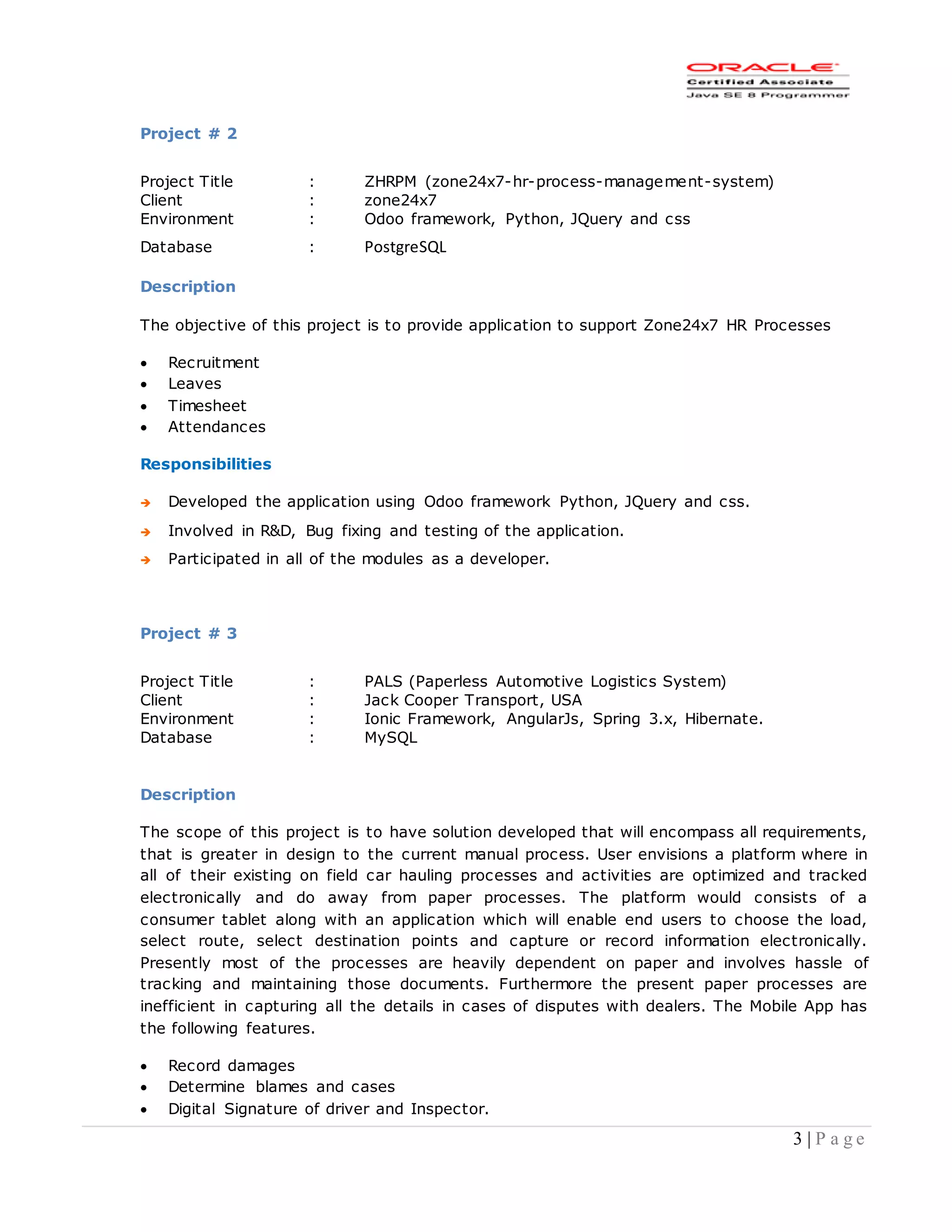 3 | P a g e
Project # 2
Project Title : ZHRPM (zone24x7-hr-process-management-system)
Client : zone24x7
Environment : Odoo framework, Python, JQuery and css
Database : PostgreSQL
Description
The objective of this project is to provide application to support Zone24x7 HR Processes
 Recruitment
 Leaves
 Timesheet
 Attendances
Responsibilities
 Developed the application using Odoo framework Python, JQuery and css.
 Involved in R&D, Bug fixing and testing of the application.
 Participated in all of the modules as a developer.
Project # 3
Project Title : PALS (Paperless Automotive Logistics System)
Client : Jack Cooper Transport, USA
Environment : Ionic Framework, AngularJs, Spring 3.x, Hibernate.
Database : MySQL
Description
The scope of this project is to have solution developed that will encompass all requirements,
that is greater in design to the current manual process. User envisions a platform where in
all of their existing on field car hauling processes and activities are optimized and tracked
electronically and do away from paper processes. The platform would consists of a
consumer tablet along with an application which will enable end users to choose the load,
select route, select destination points and capture or record information electronically.
Presently most of the processes are heavily dependent on paper and involves hassle of
tracking and maintaining those documents. Furthermore the present paper processes are
inefficient in capturing all the details in cases of disputes with dealers. The Mobile App has
the following features.
 Record damages
 Determine blames and cases
 Digital Signature of driver and Inspector.
 