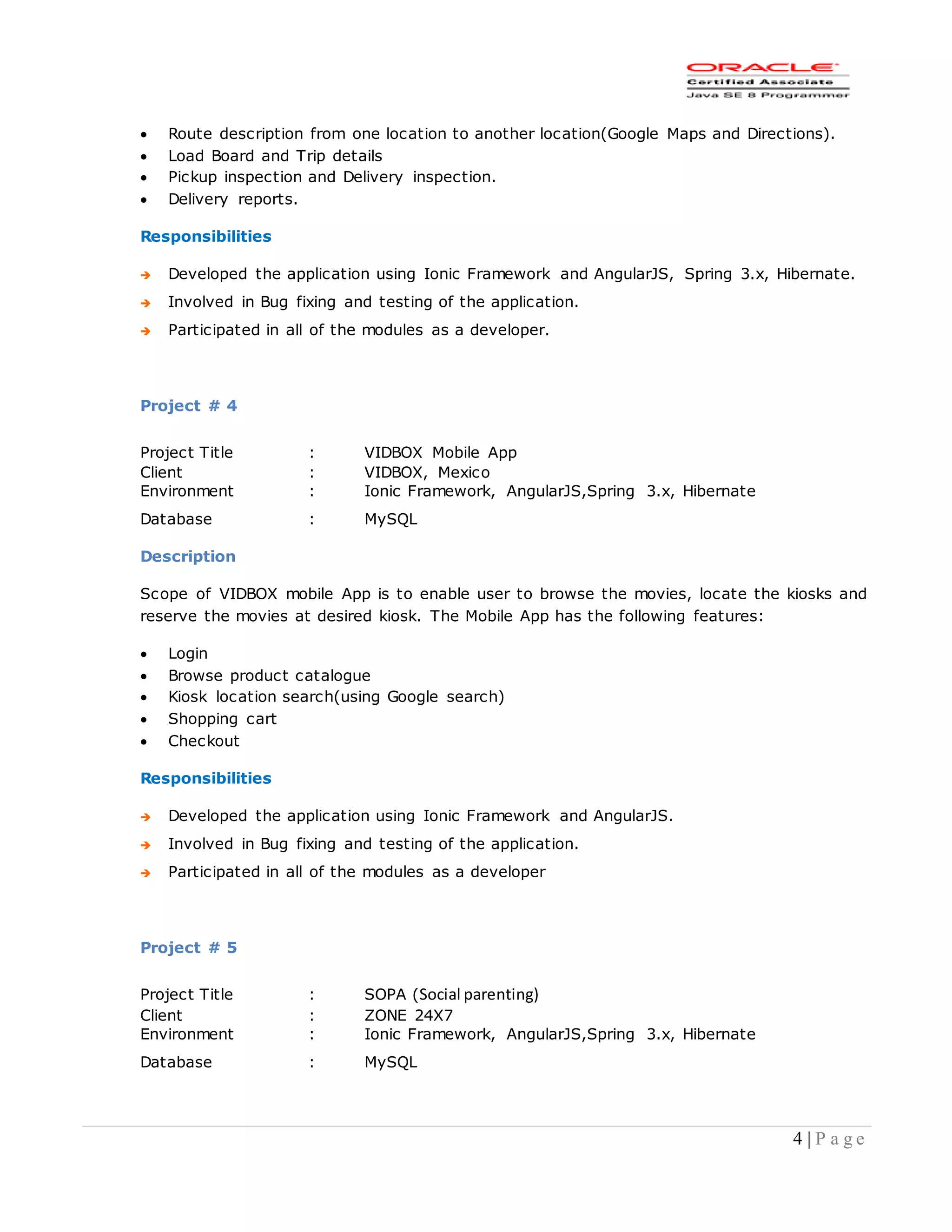 4 | P a g e
 Route description from one location to another location(Google Maps and Directions).
 Load Board and Trip details
 Pickup inspection and Delivery inspection.
 Delivery reports.
Responsibilities
 Developed the application using Ionic Framework and AngularJS, Spring 3.x, Hibernate.
 Involved in Bug fixing and testing of the application.
 Participated in all of the modules as a developer.
Project # 4
Project Title : VIDBOX Mobile App
Client : VIDBOX, Mexico
Environment : Ionic Framework, AngularJS,Spring 3.x, Hibernate
Database : MySQL
Description
Scope of VIDBOX mobile App is to enable user to browse the movies, locate the kiosks and
reserve the movies at desired kiosk. The Mobile App has the following features:
 Login
 Browse product catalogue
 Kiosk location search(using Google search)
 Shopping cart
 Checkout
Responsibilities
 Developed the application using Ionic Framework and AngularJS.
 Involved in Bug fixing and testing of the application.
 Participated in all of the modules as a developer
Project # 5
Project Title : SOPA (Social parenting)
Client : ZONE 24X7
Environment : Ionic Framework, AngularJS,Spring 3.x, Hibernate
Database : MySQL
 