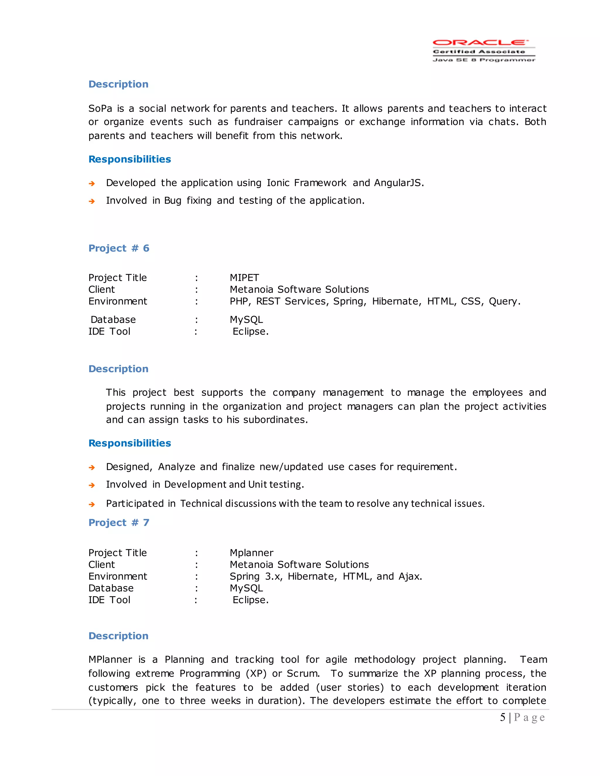 5 | P a g e
Description
SoPa is a social network for parents and teachers. It allows parents and teachers to interact
or organize events such as fundraiser campaigns or exchange information via chats. Both
parents and teachers will benefit from this network.
Responsibilities
 Developed the application using Ionic Framework and AngularJS.
 Involved in Bug fixing and testing of the application.
Project # 6
Project Title : MIPET
Client : Metanoia Software Solutions
Environment : PHP, REST Services, Spring, Hibernate, HTML, CSS, Query.
Database : MySQL
IDE Tool : Eclipse.
Description
This project best supports the company management to manage the employees and
projects running in the organization and project managers can plan the project activities
and can assign tasks to his subordinates.
Responsibilities
 Designed, Analyze and finalize new/updated use cases for requirement.
 Involved in Development and Unit testing.
 Participated in Technical discussions with the team to resolve any technical issues.
Project # 7
Project Title : Mplanner
Client : Metanoia Software Solutions
Environment : Spring 3.x, Hibernate, HTML, and Ajax.
Database : MySQL
IDE Tool : Eclipse.
Description
MPlanner is a Planning and tracking tool for agile methodology project planning. Team
following extreme Programming (XP) or Scrum. To summarize the XP planning process, the
customers pick the features to be added (user stories) to each development iteration
(typically, one to three weeks in duration). The developers estimate the effort to complete
 
