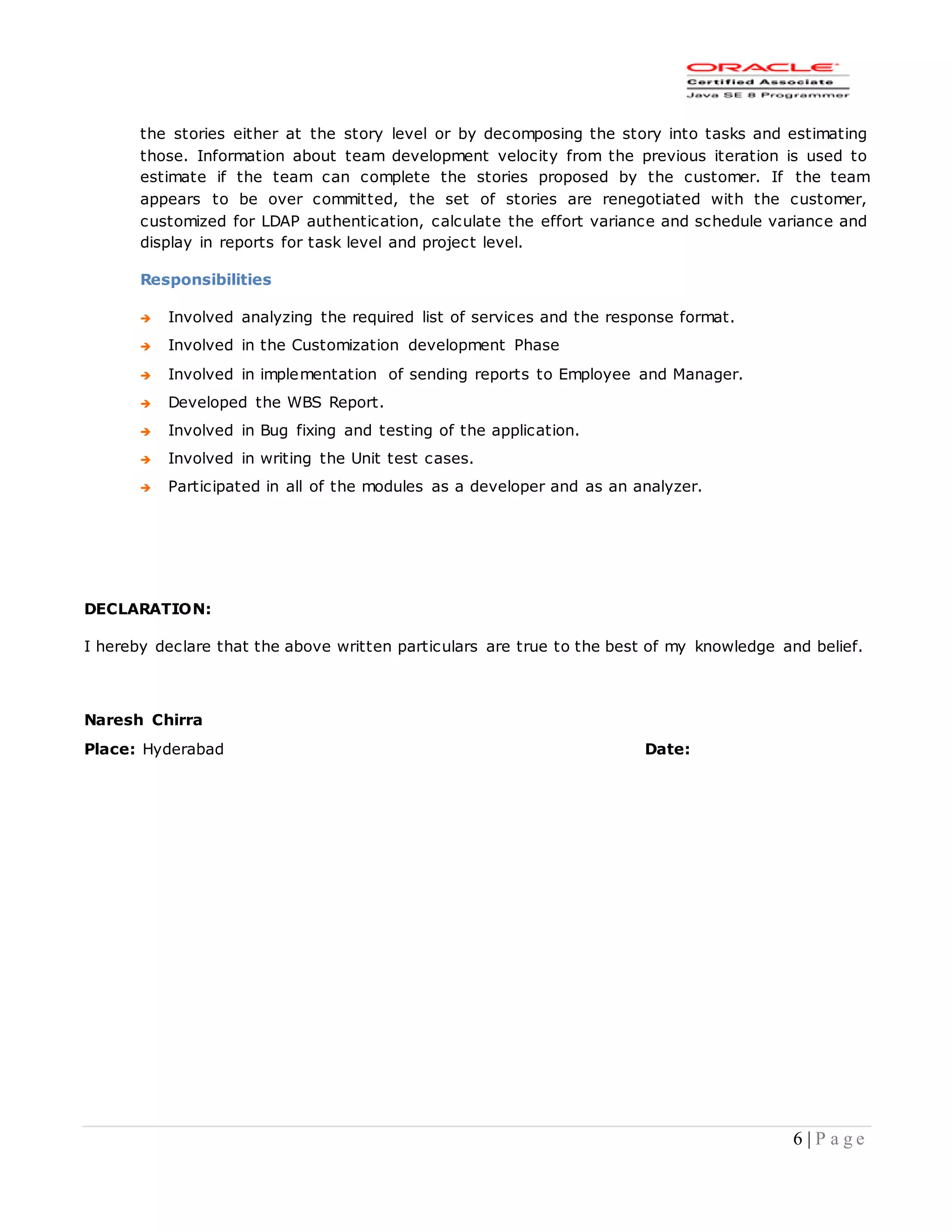 6 | P a g e
the stories either at the story level or by decomposing the story into tasks and estimating
those. Information about team development velocity from the previous iteration is used to
estimate if the team can complete the stories proposed by the customer. If the team
appears to be over committed, the set of stories are renegotiated with the customer,
customized for LDAP authentication, calculate the effort variance and schedule variance and
display in reports for task level and project level.
Responsibilities
 Involved analyzing the required list of services and the response format.
 Involved in the Customization development Phase
 Involved in implementation of sending reports to Employee and Manager.
 Developed the WBS Report.
 Involved in Bug fixing and testing of the application.
 Involved in writing the Unit test cases.
 Participated in all of the modules as a developer and as an analyzer.
DECLARATION:
I hereby declare that the above written particulars are true to the best of my knowledge and belief.
Naresh Chirra
Place: Hyderabad Date:
 