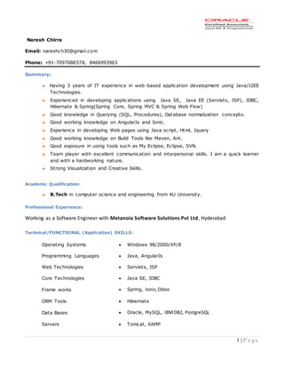 1 | P a g e
Naresh Chirra
Email: nareshch30@gmail.com
Phone: +91-7097088578, 8466993963
Summary:
 Having 3 years of IT experience in web-based application development using Java/J2EE
Technologies.
 Experienced in developing applications using Java SE, Java EE (Servlets, JSP), JDBC,
Hibernate & Spring(Spring Core, Spring MVC & Spring Web Flow)
 Good knowledge in Querying (SQL, Procedures), Database normalization concepts.
 Good working knowledge on AngularJs and Ionic.
 Experience in developing Web pages using Java script, Html, Jquery
 Good working knowledge on Build Tools like Maven, Ant.
 Good exposure in using tools such as My Eclipse, Eclipse, SVN.
 Team player with excellent communication and interpersonal skills. I am a quick learner
and with a hardworking nature.
 Strong Visualization and Creative Skills.
Academic Qualification:
 B.Tech in computer science and engineering from KU University.
Professional Experience:
Working as a Software Engineer with Metanoia Software Solutions Pvt Ltd, Hyderabad
Technical/FUNCTIONAL (Application) SKILLS:
Operating Systems  Windows 98/2000/XP/8
Programming Languages  Java, AngularJs
Web Technologies  Servlets, JSP
Core Technologies  Java SE, JDBC
Frame works  Spring, Ionic,Odoo
ORM Tools  Hibernate
Data Bases  Oracle, MySQL, IBMDB2, PostgreSQL
Servers  Tomcat, XAMP
 