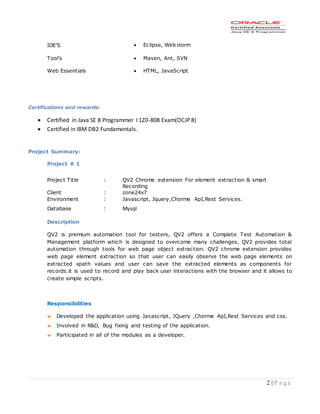 2 | P a g e
Certifications and rewards:
 Certified in Java SE 8 Programmer I 1Z0-808 Exam(OCJP 8)
 Certified in IBM DB2 Fundamentals.
Project Summary:
Project # 1
Project Title : QV2 Chrome extension For element extraction & smart
Recording
Client : zone24x7
Environment : Javascript, Jquery,Chorme ApI,Rest Services.
Database : Mysql
Description
QV2 is premium automation tool for testers, QV2 offers a Complete Test Automation &
Management platform which is designed to overcome many challenges, QV2 provides total
automation through tools for web page object extraction. QV2 chrome extension provides
web page element extraction so that user can easily observe the web page elements on
extracted xpath values and user can save the extracted elements as components for
records.it is used to record and play back user interactions with the browser and it allows to
create simple scripts.
Responsibilities
 Developed the application using Javascript, JQuery ,Chorme ApI,Rest Services and css.
 Involved in R&D, Bug fixing and testing of the application.
 Participated in all of the modules as a developer.
IDE’S  Eclipse, Webstorm
Tool’s  Maven, Ant, SVN
Web Essentials  HTML, JavaScript
 