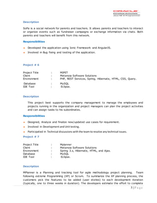 5 | P a g e
Description
SoPa is a social network for parents and teachers. It allows parents and teachers to interact
or organize events such as fundraiser campaigns or exchange information via chats. Both
parents and teachers will benefit from this network.
Responsibilities
 Developed the application using Ionic Framework and AngularJS.
 Involved in Bug fixing and testing of the application.
Project # 6
Project Title : MIPET
Client : Metanoia Software Solutions
Environment : PHP, REST Services, Spring, Hibernate, HTML, CSS, Query.
Database : MySQL
IDE Tool : Eclipse.
Description
This project best supports the company management to manage the employees and
projects running in the organization and project managers can plan the project activities
and can assign tasks to his subordinates.
Responsibilities
 Designed, Analyze and finalize new/updated use cases for requirement.
 Involved in Development and Unit testing.
 Participated in Technical discussions with the team to resolve any technical issues.
Project # 7
Project Title : Mplanner
Client : Metanoia Software Solutions
Environment : Spring 3.x, Hibernate, HTML, and Ajax.
Database : MySQL
IDE Tool : Eclipse.
Description
MPlanner is a Planning and tracking tool for agile methodology project planning. Team
following extreme Programming (XP) or Scrum. To summarize the XP planning process, the
customers pick the features to be added (user stories) to each development iteration
(typically, one to three weeks in duration). The developers estimate the effort to complete
 