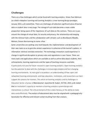 Challenges
There are a few challenges which can be faced with learning analytics. Simon Paul Atkinson
(as cited in Adaptive Learning and Learning Analytics: a new learning design paradigm,
January 2015, p.3) stated that, There are challenges of collection significant value of learner
data or student data is very large. The storage of such data becomes a more viable
proposition being aware of the importance of such data on the contrary. There are issues
around the storage of virtual data, its security and privacy, the relationship and merging
with the retrieval tools and the collaboration with LA tools such as Blackboard, Moodle,
Mahara, Dream Box learning to name a few.
Some universities are working very hard towards the implementation and development of
their own tools so as to gain the utmost experience in collection of the learner’s pattern, in
information retrieval and data extraction. The technology innovation could experience in
change in significant disruption to privacy rules and regulations in near future. There are
many tools and applications which are available as well as online data about students, their
achievements, learning experiences and the types of teaching resources available.
A particularly rich area for future research is open learning analytics. Open learning analytics
has the potential to deal with the challenges in increasingly complex and fast-changing
learning environments. Its main goal is to produce an understanding of how open and
networked learning environments and how educators, institutions, and researchers can best
support this process for learners. The article on learning analytics and its challenges in
Education Sector a Survey (J Meenakumari Jayashree M. Kudari, ICCTAC, 2015, p.8) stated
that an institution’s capacity to maintain a learning analytics systemdesign and
interventions is critical. The critical element of this is data literacy, or the ability to make
data used effectively. The analysis of educational data must be aligned with a pedagogically-
based plan for effective and relevant action resulting from that analysis
 