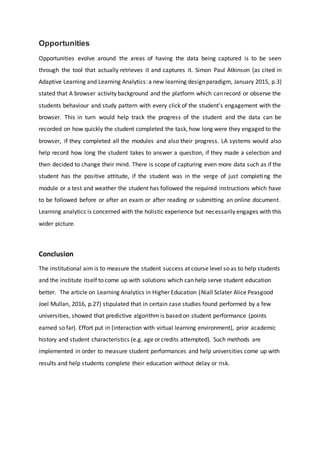 Opportunities
Opportunities evolve around the areas of having the data being captured is to be seen
through the tool that actually retrieves it and captures it. Simon Paul Atkinson (as cited in
Adaptive Learning and Learning Analytics:a new learning designparadigm, January 2015, p.3)
stated that A browser activity background and the platform which can record or observe the
students behaviour and study pattern with every click of the student’s engagement with the
browser. This in turn would help track the progress of the student and the data can be
recorded on how quickly the student completed the task, how long were they engaged to the
browser, if they completed all the modules and also their progress. LA systems would also
help record how long the student takes to answer a question, if they made a selection and
then decided to change their mind. There is scope of capturing even more data such as if the
student has the positive attitude, if the student was in the verge of just completing the
module or a test and weather the student has followed the required instructions which have
to be followed before or after an exam or after reading or submitting an online document.
Learning analytics is concerned with the holistic experience but necessarily engages with this
wider picture.
Conclusion
The institutional aim is to measure the student success at course level so as to help students
and the institute itself to come up with solutions which can help serve student education
better. The article on Learning Analytics in Higher Education (Niall Sclater Alice Peasgood
Joel Mullan, 2016, p.27) stipulated that in certain case studies found performed by a few
universities, showed that predictive algorithm is based on student performance (points
earned so far). Effort put in (interaction with virtual learning environment), prior academic
history and student characteristics (e.g. age or credits attempted). Such methods are
implemented in order to measure student performances and help universities come up with
results and help students complete their education without delay or risk.
 