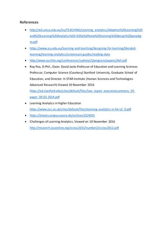 References
 http://w3.unisa.edu.au/tiu/TEACHING/Learning_analytics/Adaptive%20Learning%20
and%20Learning%20Analytics%20-%20a%20new%20learning%20design%20paradig
m.pdf
 https://www.jcu.edu.au/learning-and-teaching/designing-for-learning/blended-
learning/learning-analytics/screencast-guides/reading-data
 http://www.ascilite.org/conferences/sydney13/program/papers/Atif.pdf
 Roy Pea, D.Phil., Oxon. David Jacks Professor of Education and Learning Sciences
Professor, Computer Science (Courtesy) Stanford University, Graduate School of
Education, and Director: H-STAR Institute (Human Sciences and Technologies
Advanced Research) Viewed 10 November 2016
https://ed.stanford.edu/sites/default/files/law_report_executivesummary_24-
pager_09-02-2014.pdf
 Learning Analytics in Higher Education
https://www.jisc.ac.uk/sites/default/files/learning-analytics-in-he-v2_0.pdf
 https://eleed.campussource.de/archive/10/4035
 Challenges of Learning Analytics, Viewed on 10 November 2016
http://research.ijcaonline.org/icctac2015/number2/icctac2012.pdf
 