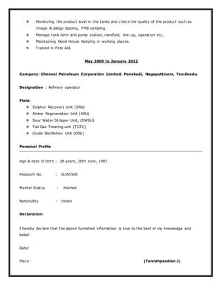  Monitoring the product level in the tanks and check the quality of the product such as
innage & allege dipping, TMB sampling.
 Manage tank farm and pump station, manifold, line-up, operation etc,
 Maintaining Good House Keeping in working places.
 Trained in First Aid.
May 2009 to January 2012
Company: Chennai Petroleum Corporation Limited. Panakudi, Nagapattinam, Tamilnadu.
Designation : Refinery operator
Field:
 Sulphur Recovery Unit (SRU)
 Amine Regeneration Unit (ARU)
 Sour Water Stripper Unit, (SWSU)
 Tail Gas Treating unit (TGTU)
 Crude Distillation Unit (CDU)
Personal Profile
Age & date of birth : 28 years, 20th June, 1987.
Passport No. : J6365506
Marital Status : Married
Nationality : Indian
Declaration:
I hereby declare that the above furnished information is true to the best of my knowledge and
belief.
Date:
Place: (Tamizhpandian.J)
 