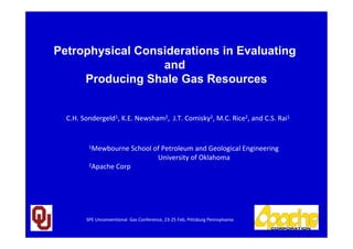 1
C.H. Sondergeld1, K.E. Newsham2, J.T. Comisky2, M.C. Rice2, and C.S. Rai1
1Mewbourne School of Petroleum and Geological Engineering
University of Oklahoma
2Apache Corp
Petrophysical Considerations in Evaluating
and
Producing Shale Gas Resources
SPE Unconventional Gas Conference, 23-25 Feb, Pittsburg Pennsylvania
 