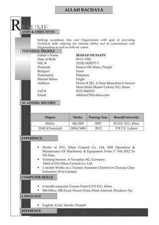 RESUME
Seeking acceptance into and Organization with goal of providing
Technical skills utilizing my internal ability and to commitment with
Organization as well as with my career.
PERSONAL PROFILE
Father’s Name IRSHAD HUSSAIN
Date of Birth 09-11-1992
NIC # 32102-1828377-5
Domicile District DG Khan, Punjab
Religion Islam
Nationality Pakistani
Marital Status Single
Address House # 221, A Near Khayaban-e-Sarwar
Main Street Mastoi Colony D.G. Khan
Cell # 0333-3643031
Email: abkhan135@yahoo.com
Degree Marks Passing Year Board/University
Matric 426/850 2007 B.I.S.E D.G. Khan
DAE (Chemical) 2056/3400 2012 P.B.T.E. Lahore
 Works at D.G. Khan Cement Co. Ltd, Mill Operation &
Maintenance Of Machinery & Equipment From 1st
Feb 2012 To
Till Date.
 Training Session in Vecoplan AG, Germany
Held at D.G.Khan Cement Co. Ltd.
 1 month Works as a Trainee Assistant Chemist in Ghousia Ghee
Industries (Pvt) Limited.
 6 month computer Course From GTTI D.G. Khan
 MS Office, MS Excel, Power Point, Paint, Internet, Windows Xp.
 English, Urdu, Saraiki, Punjabi
ALLAH BACHAYA
AIMS & OBJECTIVES
ACADEMIC RECORD
EXPERIENCE
COMPUTER SKILLS
LANGUAGE
REFERENCE
 