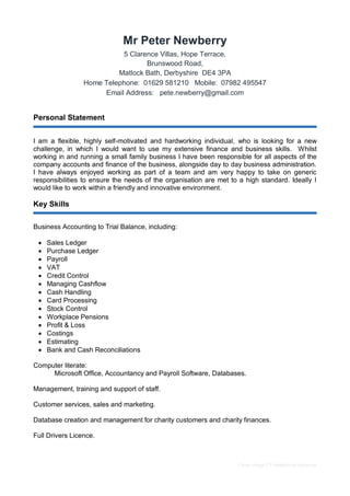 Career change CV template by reed.co.uk
Mr Peter Newberry
5 Clarence Villas, Hope Terrace,
Brunswood Road,
Matlock Bath, Derbyshire DE4 3PA
Home Telephone: 01629 581210 Mobile: 07982 495547
Email Address: pete.newberry@gmail.com
Personal Statement
I am a flexible, highly self-motivated and hardworking individual, who is looking for a new
challenge, in which I would want to use my extensive finance and business skills. Whilst
working in and running a small family business I have been responsible for all aspects of the
company accounts and finance of the business, alongside day to day business administration.
I have always enjoyed working as part of a team and am very happy to take on generic
responsibilities to ensure the needs of the organisation are met to a high standard. Ideally I
would like to work within a friendly and innovative environment.
Key Skills
Business Accounting to Trial Balance, including:
 Sales Ledger
 Purchase Ledger
 Payroll
 VAT
 Credit Control
 Managing Cashflow
 Cash Handling
 Card Processing
 Stock Control
 Workplace Pensions
 Profit & Loss
 Costings
 Estimating
 Bank and Cash Reconciliations
Computer literate:
Microsoft Office, Accountancy and Payroll Software, Databases.
Management, training and support of staff.
Customer services, sales and marketing.
Database creation and management for charity customers and charity finances.
Full Drivers Licence.
 