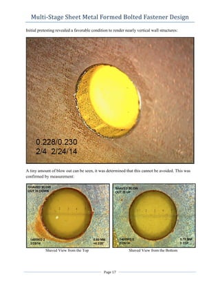Multi-Stage Sheet Metal Formed Bolted Fastener Design
Initial pretesting revealed a favorable condition to render nearly vertical wall structures:
A tiny amount of blow out can be seen, it was determined that this cannot be avoided. This was
confirmed by measurement:
Shaved View from the Top Shaved View from the Bottom
Page 17
 