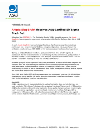 help@asq.org
Contact:
ASQ Customer Care
(414) 272-8575
FOR IMMEDIATE RELEASE
Angela Sieg-Bruhn Receives ASQ-Certified Six Sigma
Black Belt
Milwaukee, Wis., 03/07/2015 — The Certification Board of ASQ is pleased to announce that Angela
Sieg-Bruhn has completed the requirements to be named an ASQ-Certified Six Sigma Black Belt, or ASQ
SSBB.
As such, Angela Sieg-Bruhn has reached a significant level of professional recognition, indicating a
proficiency in and a comprehension of Six Sigma principles and practices. Individuals who earn this
certification are allowed to use “ASQ SSBB” on their business cards and professional correspondence.
“Earning an ASQ certification is more than a great accomplishment - it’s a formal recognition of
professionals that they have demonstrated an understanding of, and a commitment to, quality practices in
their field,” said ASQ Chair Cecilia Kimberlin. “This distinction represents an investment in ones future and
provides a competitive advantage to those who earn ASQ certifications.”
In order to qualify for the Six Sigma Black Belt (SSBB) examination, an individual must have completed two
Six Sigma Black Belt projects with signed affidavits, or one completed project with a signed affidavit and
three years of work experience related to the Body of Knowledge. Certified SSBB’s have a thorough
understanding of, and will be able to use all aspects of the DMAIC model (define, measure, analyze, improve
and control) while working on Six Sigma projects.
Since 1968, when the first ASQ certification examination was administered, more than 190,000 individuals
have taken the path to reaching their goal of becoming ASQ-certified in their field or profession, including
many of who have attained more than one designation.
About ASQ
ASQ is a global community of people dedicated to quality who share the ideas and tools that make our
world work better. With millions of individual and organizational members of the community in 150 countries,
ASQ has the reputation and reach to bring together the diverse quality champions who are transforming the
world’s corporations, organizations and communities to meet tomorrow’s critical challenges. ASQ is
headquartered in Milwaukee, Wis., with national service centers in China, India, Mexico and a regional
service center in the United Arab Emirates. Learn more about ASQ’s members, mission, technologies and
600 N. Plankinton Ave. - Milwaukee, WI 53203-2914 - 800-248-1946 - www.asq.org
 