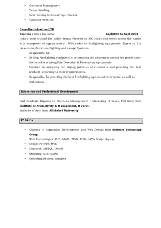• Customer Management
• Team Handling
• Determining technical requirements
• Updating websites
Ceasefire Industries LTD
Position : Sales Executive Sept2005 to Sept 2008
India’s most trusted fire safety brand. Present in 300 cities and towns across the nation
with manpower of approximately 1500.Leader in firefighting equipments. Expert in fire
prevention, detection, Fighting and escape Systems.
Responsible for:
• Selling Firefighting equipment’s by creating the awareness among the people about
the benefits of using Fire Detection & Prevention equipments.
• Involved in analyzing the buying patterns of customers and providing the best
products according to their requirements.
• Responsible for providing the best firefighting equipment to corporate as well as
individuals
Education and Professional Development
Post Graduate Diploma in Business Management - Marketing [2 Years, Full time] from
Institute of Productivity & Management, Meerut.
Bachelor of Arts from Allahabad University.
IT Skills
• Diploma in Application Development and Web Design from Software Technology
Group
• Web Technologies: PHP, AJAX, HTML, CSS, JAVA Script, Jquery
• Design Pattern: MVC
• Database: MYSQL, Oracle
• Shopping cart: PayPal
• Operating System: Windows
 