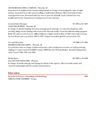 Education
AM/FM BROADCASTING COMPANY – Phoenix, AZ
Launched new position in the broadcasting industry in charge of managing the sales of eight
stations. Launched new sales systems selling a multi-station platform. Hired and trained sales
management team. Increased sales by over 15 percent annually. Lead a brand new non
traditional revenue department creating new revenue streams.
01/1993 to 01/1997General Sales Manager
CHANCELLOR MEDIA – Phoenix, AZ
In charge of all sales training, inventory management, strategic account development, sales
meeting, hiring award winning sales team in the Phoenix market. Launched first internship program.
Broke the sales record of over a million dollars in a single month in May of 1994. Grew sales revenue
by over 20 percent a year from 1993 to 1997. Outpaced market growth each year by 15%.
10/1988 to 01/1993Account Executive
SHAMROCK BROADCASTING – Phoenix, AZ
Account Executive in charge of sales and service and creating new revenue as well as servicing
existing accounts. Launched KMLE Country 108FM into the Phoenix Market. Awarded Salesperson
of the Year in 1990, 1991 and 1992.
06/1986 to 10/1998Media Buyer
E.B. LANE AND ASSOCIATES – Phoenix
In charge of media strategy and buying for clients of the agency. Placed media orders and
created relationships with the media representatives.
1986Bachelor of Science: Advertising and Marketing
ARIZONA STATE UNIVERSITY - Tempe
 