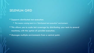 SELENIUM GRID
• Supports distributed test execution.
• This means running tests in a “distributed test execution” environment.
• This allows you to scale test coverage by distributing your tests to several
machines, with the option of parallel execution.
• Manages multiple environments from a central point.
 