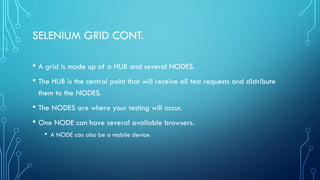 SELENIUM GRID CONT.
• A grid is made up of a HUB and several NODES.
• The HUB is the central point that will receive all test requests and distribute
them to the NODES.
• The NODES are where your testing will occur.
• One NODE can have several available browsers.
• A NODE can also be a mobile device.
 