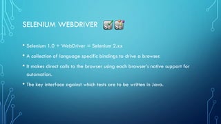 SELENIUM WEBDRIVER
• Selenium 1.0 + WebDriver = Selenium 2.xx
• A collection of language specific bindings to drive a browser.
• It makes direct calls to the browser using each browser’s native support for
automation.
• The key interface against which tests are to be written in Java.
 
