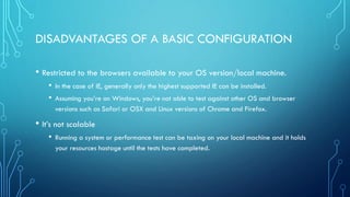 DISADVANTAGES OF A BASIC CONFIGURATION
• Restricted to the browsers available to your OS version/local machine.
• In the case of IE, generally only the highest supported IE can be installed.
• Assuming you’re on Windows, you’re not able to test against other OS and browser
versions such as Safari or OSX and Linux versions of Chrome and Firefox.
• It’s not scalable
• Running a system or performance test can be taxing on your local machine and it holds
your resources hostage until the tests have completed.
 