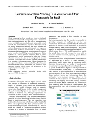 IJCSNS International Journal of Computer Science and Network Security, VOL.15 No.1, January 2015 77
ResourceAllocationAvoiding SLAViolations in Cloud
Framework for SaaS
Shantanu Sasane Kaustubh Memane
Abhilash Bari Aniket Pathak A. A. Deshmukh
University of Pune, Smt. Kashibai Navale College of Engineering, Pune, MH, India
Summary
Cloud computing has been proved as a boon to distributed
computing over a network, having ability to run a program on
many connected computing at a same time. It is network based
service provided by real server hardware, in fact served by virtual
network. It is essential for using any service that makes uses of
the Internet Network along with any non native hardware and
software. Data center setup and maintenance is very expensive
task thus many small scale businesses rely on hosting center to
provide the cloud infrastructure to run their systems. In order to
deliver hosted services fulfilling service level agreement (SLA),
Software as a service provider companies have to satisfy
minimum service level of customer that to in less cost. Optimal
allocation is tedious task due to 1) heterogeneity in resource
allocation 2) difficult to map customer request to infrastructure
level parameter. 3) Managing dynamic change of customer. In
this paper we introduce a framework called SLA-Based resource
based allocation to reduce infrastructure cost and service level
agreement violation offering control over all elements of the
supplied by infrastructure provides.
Key words:
Cloud Computing; Resource Allocation; Service Level
Agreement (SLA) Hosting center.
1. Introduction
E-commerce and digital services depend on data center
and continue in increment of information technology.
History of Software focuses mainly on shrink-wrapped
software sales model. Customer need to purchase
subscription- based license. It also included management
of development and proposed and pays for non needed
software or hardware cost. Although requirements are
decreased, we need to pay for those unrequited services.
Then there is introduction of cloud parameters which made
available us utilizes like all other utilities you are charged
based on what you consume. There was a transition from
traditional software system to Software as a Service (SaaS).
Cloud service provides after their services in either (or
both) of this two paradigms "Infrastructure as a Service
(IaaS) and Platform as a Service (PaaS) with the help of
software as a service in application layer of cloud
parameters. We provide a brief overview of these
impediments.
Infrastructure as a Service: The provider is responsible for
providing instances of machines as per the user
specification. The resource available for each instance can
be scaled on demand i.e. user can increase or decrease the
number of CPUs, RAM, or storage through a web control
panel or an Application Programming Interface (API).
Platform as a Service: This model locates above IaaS in
the cloud framework and provides the user with an
execution runtime, framework, operating system, database
and web servers.
Software as a Service: SaaS provides any form of software
or application as a service. A SaaS encourage a
subscription model rather than a purchasing model.
Customer simply subscribe to a number of users they need
concurrently working on the software on the cloud.
A system model of SaaS layers for serving customers in
cloud frameworks is shown in fig-1. A customer requests
SaaS provider to satisfy requirements to utilize enterprise
software services. It uses three layers, namely application
layer, platform layers, and infrastructure layer. The
application layer manages services offered to the
customers by service provide. The platform layer includes
scheduling and mapping policies for covering customer's
quality of service (QoS). Parameters into infrastructure
level parameter with allocation of virtual machine. The
Infrastructure layer plays role of initiation and removal of
VM’s [1].
Fig. 1 System Model of SaaS layer
Manuscript received January 5, 2015
Manuscript revised January 20, 2015
 