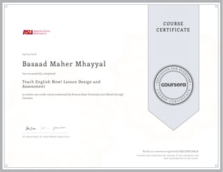 EDUCA
T
ION FOR EVE
R
YONE
CO
U
R
S
E
C E R T I F
I
C
A
TE
COURSE
CERTIFICATE
09/04/2016
Basaad Maher Mhayyal
Teach English Now! Lesson Design and
Assessment
an online non-credit course authorized by Arizona State University and offered through
Coursera
has successfully completed
Dr. Shane Dixon, Dr. Justin Shewell, Jessica Cinco
Verify at coursera.org/verify/PQCEEKP3EK5K
Coursera has confirmed the identity of this individual and
their participation in the course.
 