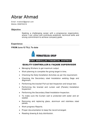 Abrar Ahmad
Email: mrabrar2@gmail.com
Mobile: 0599702216
Objective
Seeking a challenging career with a progressive organization,
where I can utilize and contribute analytical, technical skills and
strong commitment to achieve company goals.
Experience
FROM June 12 TILL To date
KING ABDULLAH FINANCIAL DISTRICT
QUALITY CONTROLLER & FAÇADE SUPERVISOR
 Managing Workers to get maximum output.
 Work planning to complete the giving target in time.
 Checking the Daily Installation Activities as per the requirement.
 Checking the Secondary steel Installation welding Gage and
Alignment.
 Performing the bracket Pull out test Inspection and torque test.
 Performing the bracket and curtain wall (Panels) Installation
Inspection.
 Performing the Secondary Steel Installation Inspection.
 To make sure the Curtain wall is protected with water and air
sealed.
 Removing and replacing glass, aluminum and stainless steel
panels.
 Work progress Reports.
 Proper documentation to keep the record arranged.
 Reading drawing & duty distribution.
 
