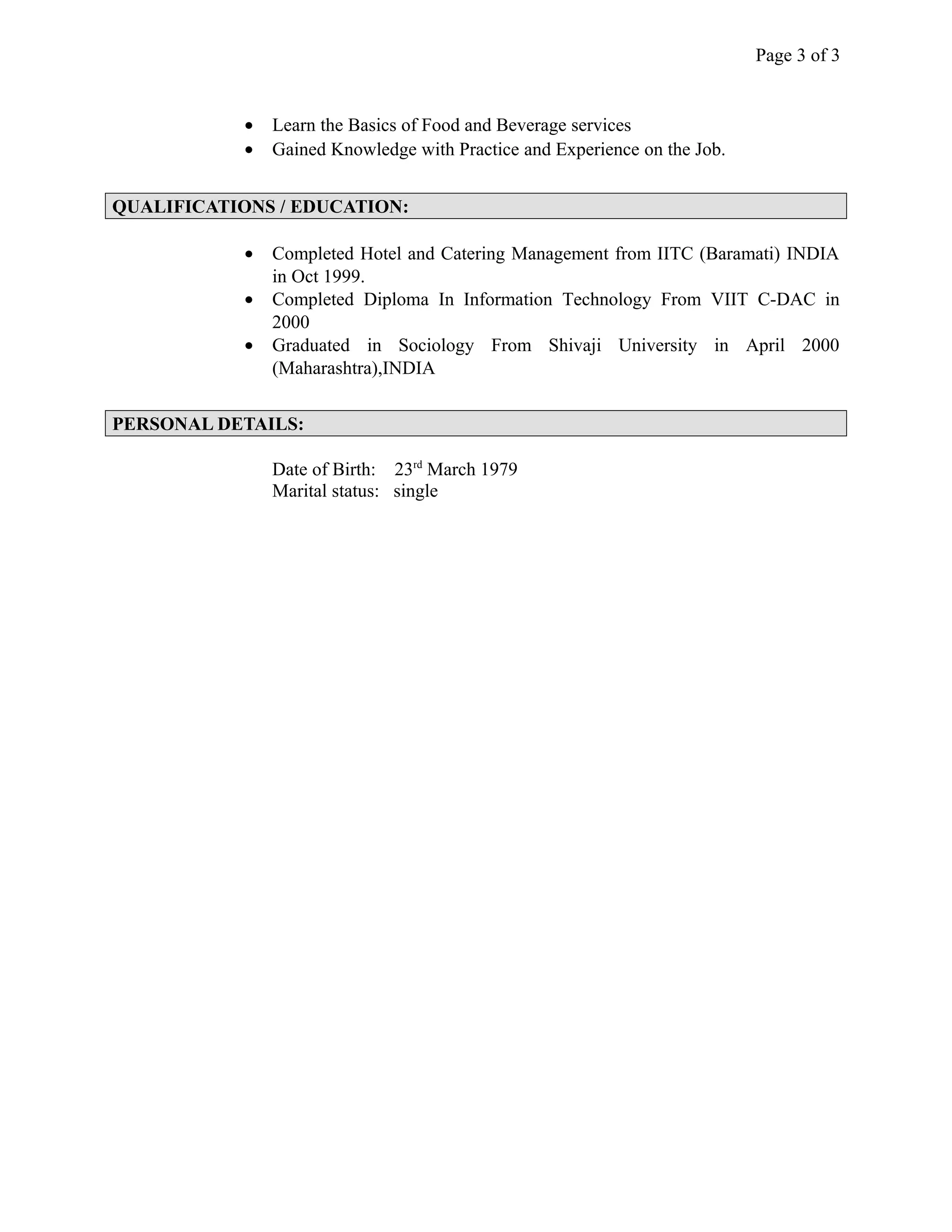 Page 3 of 3
• Learn the Basics of Food and Beverage services
• Gained Knowledge with Practice and Experience on the Job.
QUALIFICATIONS / EDUCATION:
• Completed Hotel and Catering Management from IITC (Baramati) INDIA
in Oct 1999.
• Completed Diploma In Information Technology From VIIT C-DAC in
2000
• Graduated in Sociology From Shivaji University in April 2000
(Maharashtra),INDIA
PERSONAL DETAILS:
Date of Birth: 23rd
March 1979
Marital status: single
 