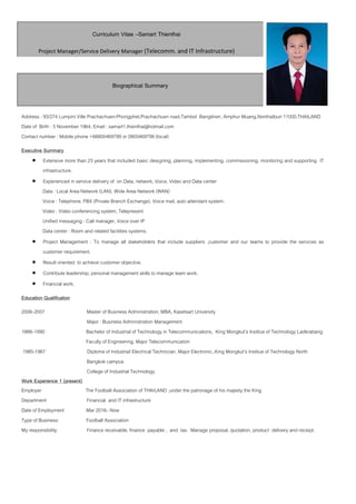 Curriculum Vitae –Samart Thienthai
Project Manager/Service Delivery Manager (Telecomm. and IT Infrastructure)
Biographical Summary
Address : 93/274 Lumpini Ville Prachachuen-Phongphet,Prachachuen road,Tambol Bangkhen, Amphur Muang,Nonthatburi 11000,THAILAND
Date of Birth : 5 November 1964, Email : samart1.thienthai@hotmail.com
Contact number : Mobile phone +66800469799 or 0800469799 (local)
Executive Summary
• Extensive more than 23 years that included basic designing, planning, implementing, commissioning, monitoring and supporting IT
infrastructure.
• Experienced in service delivery of on Data, network, Voice, Video and Data center
Data : Local Area Network (LAN), Wide Area Network (WAN)
Voice : Telephone, PBX (Private Branch Exchange), Voice mail, auto attendant system.
Video : Video conferencing system, Telepresent
Unified messaging : Call manager, Voice over IP
Data center : Room and related facilities systems.
• Project Management : To manage all stakeholders that include suppliers ,customer and our teams to provide the services as
customer requirement.
• Result oriented to achieve customer objective.
• Contribute leadership, personal management skills to manage team work.
• Financial work.
Education Qualification
2006–2007 Master of Business Administration, MBA, Kasetsart University
Major : Business Administration Management
1988–1990 Bachelor of Industrial of Technology in Telecommunications, King Mongkut’s Institue of Technology Ladkrabang
Faculty of Engineering, Major Telecommunication
1985-1987 Diploma of Industrail Electrical Technician. Major Electronic.,King Mongkut’s Institue of Technology North
Bangkok campus
College of Industrial Technology
Work Experience 1 (present)
Employer The Football Association of THAILAND ,under the patronage of his majesty the King
Department Financial and IT infrastructure
Date of Employment Mar 2016– Now
Type of Business: Football Association
My responsibility Finance receivable, finance payable , and tax. Manage proposal, quotation, product delivery and receipt.
 