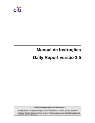 Manual de Instruções
Daily Report versão 3.5
Copyright © (2012) by Citigroup and its subsidiaries.
All rights reserved. This material is for Internal Use only and proprietary to Citigroup. No part of this material
should be reproduced, published in any form by any means, electronic or mechanical including photocopy or any
information storage or retrieval system. Nor should the material be disclosed to third parties without the express
written authorization of Citigroup.
 