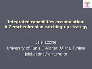 Integrated capabilities accumulation: A Gerschenkronian catching-up strategy Jelel Ezzine University of Tunis El-Manar (UTM), Tunisia [email_address] 