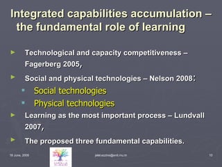 Integrated capabilities accumulation – the fundamental role of learning Technological and capacity competitiveness – Fagerberg 2005 , Social and physical technologies – Nelson 2008 : Social technologies   Physical technologies   Learning as the most important process – Lundvall 2007 , The proposed three fundamental capabilities.   