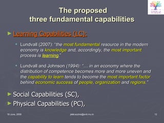 The proposed  three fundamental capabilities Learning Capabilities (LC): Lundvall (2007): “ the  most fundamental  resource in the modern economy is  knowledge  and, accordingly, the  most important  process is  learning . ” Lundvall and Johnson  (1994): “… in an economy where the distribution of competence becomes more and more uneven and the  capability to learn  tends to become the  most important factor  behind  economic success  of  people ,  organization  and  regions .” Social Capabilities (SC), Physical Capabilities (PC),  