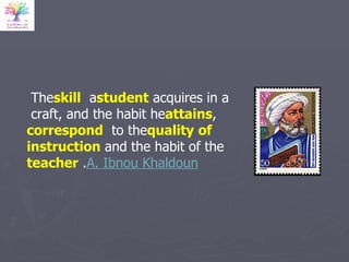The  skill  a  student   acquires in a craft, and the habit he  attains ,  correspond  to the  quality   of instruction  and the habit of the  teacher .  A. Ibnou Khaldoun 