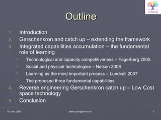 Outline Introduction Gerschenkron and catch up – extending the framework Integrated capabilities accumulation – the fundamental role of learning Technological and capacity competitiveness – Fagerberg 2005   Social and physical technologies – Nelson 2008   Learning as the most important process – Lundvall 2007   The proposed three fundamental capabilities   Reverse engineering Gerschenkron catch up – Low Cost space technology Conclusion 