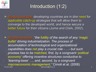 Introduction (1:2) We do know that:   developing countries are in dire  need  for  applicable catch-up  strategies that will allow them to converge to the developed world, and hence secure a  better future  for their citizens (Juma and Clark, 2002), We also do know:   “ the  futility  of the search of any  ‘magic bullet’  driving industrialization. The process of accumulation of technological and organizational capabilities does  not  play a crucial role - …- but such process has to be  matched , first, by a congruent  ‘political economy’  offering incentive structures conductive to ‘learning-base’ …, and, second, by a congruent  macroeconomic management .”  Cimoli et al. (2008)  