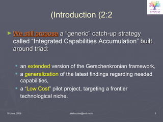 Introduction (2:2) We still propose  a “generic” catch-up strategy  called “Integrated Capabilities Accumulation”  built around triad: an  extended  version of the Gerschenkronian framework,  a  generalization  of the latest findings regarding needed capabilities,  a “ Low Cost ” pilot project, targeting a frontier technological niche.   