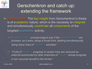 Gerschenkron and catch up: extending the framework O'Brien, 1998:  The  key insight  from Gerschenkron’s thesis is of a  systemic  nature, which is the necessity to  integrate  and simultaneously  coordinate  all  components  of the targeted  economic  activity.   “ industrialization  process begins only if the  industrialization  can proceed, as it were, along a broad front, starting simultaneously along many lines of  economic  activities.”   “ Fruits of  industrial  progress in certain lines are received as external economies by other branches of  industry  whose progress in turn accords benefit to the former.”   