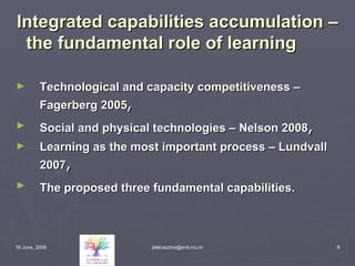 Integrated capabilities accumulation – the fundamental role of learning Technological and capacity competitiveness – Fagerberg 2005 , Social and physical technologies – Nelson 2008 , Learning as the most important process – Lundvall 2007 , The proposed three fundamental capabilities.   
