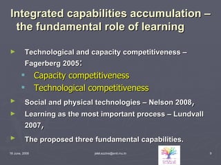 Integrated capabilities accumulation – the fundamental role of learning Technological and capacity competitiveness – Fagerberg 2005 : Capacity competitiveness Technological competitiveness Social and physical technologies – Nelson 2008 , Learning as the most important process – Lundvall 2007 , The proposed three fundamental capabilities.   