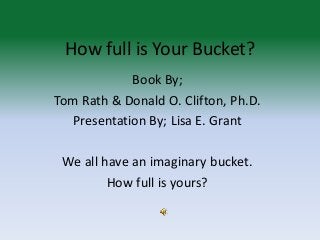 How full is Your Bucket?
Book By;
Tom Rath & Donald O. Clifton, Ph.D.
Presentation By; Lisa E. Grant
We all have an imaginary bucket.
How full is yours?
 
