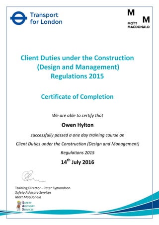 Mott MacDonald Limited, 10 Fleet Place, London, EC4M 7RB www.mottmac.com
Client Duties under the Construction
(Design and Management)
Regulations 2015
Certificate of Completion
We are able to certify that
Owen Hylton
successfully passed a one day training course on
Client Duties under the Construction (Design and Management)
Regulations 2015
14th
July 2016
Training Director - Peter Symondson
Safety Advisory Services
Mott MacDonald
 
