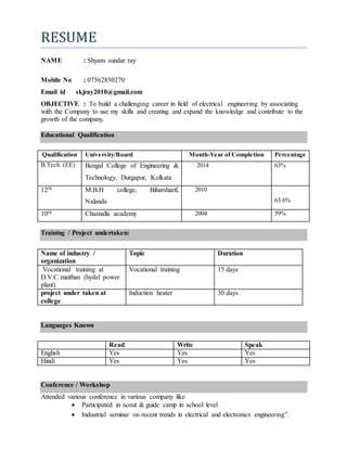 RESUME
NAME : Shyam sundar ray
Mobile No : 07562850270
Email id skjray2010@gmail.com
OBJECTIVE : To build a challenging career in field of electrical engineering by associating
with the Company to use my skills and creating and expand the knowledge and contribute to the
growth of the company.
Educational Qualification
Qualification University/Board Month-Year of Completion Percentage
B.Tech. (EE) Bengal College of Engineering &
Technology, Durgapur, Kolkata
2014 63%
12th M.B.H college, Biharsharif,
Nalanda
2010
63.6%
10th Chasnalla academy 2004 59%
Training / Project undertaken:
Name of industry /
organization
Topic Duration
Vocational training at
D.V.C maithan (hydel power
plant)
Vocational training 15 days
project under taken at
college
Induction heater 30 days
Languages Known
Read Write Speak
English Yes Yes Yes
Hindi Yes Yes Yes
Conference / Workshop
Attended various conference in various company like
 Participated in scout & guide camp in school level
 Industrial seminar on recent trends in electrical and electronics engineering”.
 