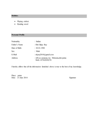 Hobbies
 Playing cricket.
 Reading novel
.
Personal Profile
Nationality : Indian
Father’s Name : Shri Bijay Ray
Date of Birth : 02.01.1988
Sex : Male
E-Mail : skjray2010@gmail.com
Address : vill+p.o-paijuna,via- Mokama,dist-patna
Mob.+07562850270
I hereby affirm that all the information furnished above is true to the best of my knowledge.
Place: patna
Date: 21 June 2014 Signature
 