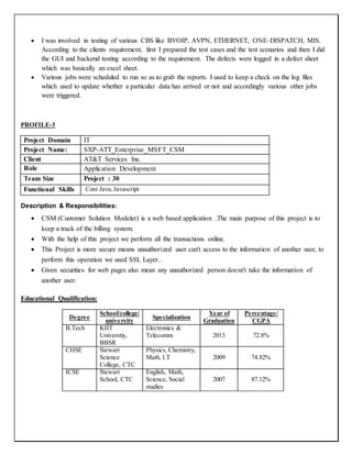  I was involved in testing of various CBS like BVOIP, AVPN, ETHERNET, ONE-DISPATCH, MIS.
According to the clients requirement, first I prepared the test cases and the test scenarios and then I did
the GUI and backend testing according to the requirement. The defects were logged in a defect sheet
which was basically an excel sheet.
 Various jobs were scheduled to run so as to grab the reports. I used to keep a check on the log files
which used to update whether a particular data has arrived or not and accordingly various other jobs
were triggered.
PROFILE-3
Project Domain IT
Project Name: SXP-ATT_Enterprise_MSFT_CSM
Client AT&T Services Inc.
Role Application Development
Team Size Project : 30
Functional Skills Core Java,Javascript
Description & Responsibilities:
 CSM (Customer Solution Modeler) is a web based application .The main purpose of this project is to
keep a track of the billing system.
 With the help of this project we perform all the transactions online.
 This Project is more secure means unauthorized user can't access to the information of another user, to
perform this operation we used SSL Layer..
 Given securities for web pages also mean any unauthorized person doesn't take the information of
another user.
Educational Qualification:
Degree
School/college/
university
Specialization
Year of
Graduation
Percentage/
CGPA
B.Tech KIIT
Universtiy,
BBSR
Electronics &
Telecomm 2013 72.8%
CHSE Stewart
Science
College, CTC
Physics, Chemistry,
Math, I.T 2009 74.82%
ICSE Stewart
School, CTC
English, Math,
Science, Social
studies
2007 87.12%
 