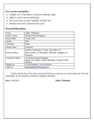 Extra Activities and Qualities:
 Confident, love to take initiative and possess leadership quality.
 Ability to work as team and individually.
 Won several prizes in essay Competition at college level.
 Had taken part in NCC.(National Cadet Corps)
PersonalInformation:
Name Amitav Mohapatra
Father’s Name Mr Ram Prasad Mohapatra
Date of Birth 27 June 1991
Gender Male.
Nationality Indian.
Marital Status Unmarried
Present Address
Permanent Address
Lakshmi Venkateshwar Layout, Site number 14,
House number 4, Chanasandra, Whitefield, Bengaluru 67.
Karnataka
C/o Mr Ram Prasad Mohapatra
Behind S.B.I tulispur branch, Deulashahi, Cuttack-753008
ORISSA
Mobile No +91-9623465003, +91-9776786325
Email id amitavmohapatra09@gmail.com
I hereby declare that all the above mentioned details are correct up to my knowledge and I bear the
responsibility for the correctness of the above mentioned particulars.
Date : 18/06/2016 Amitav Mohapatra
 