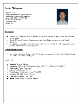 Amitav Mohapatra
Degree:B.Tech
Branch: Electronics and Telecommunication
Email:amitavmohapatra09@gmail.com
Phone: 9623465003 / 9776786325
Dt. Of Birth: 27 / 06/ 1991
Nationality: Indian
Gender: Male
Summary:
 Aspiring for a challenging career in Software Development as to use my learned skills and experience
for best results.
 Having 2.8 years of extensive hands on experience of developing and deploying n-tier based
applications.
 An experienced team player with interpersonal skills who has the ability to work independently under
pressure, and lead a team for achieving goals.
Professional Summary:
 Was working as a Software Engineer (role JAVA Developer) on permanent payrolls of ‘Tech Mahindra Limited’
from 15th
November 2013 to 9th
May 2016.
Skills Set:
 Operating System: Windows
 Languages: J2EE, J2SE, XML, Apache Maven, SQL, C, C++, HTML, JAVASCRIPT
 Frameworks: Spring Framework
 Server: Apache Tomcat, JBOSS
 Tools: Eclipse, SQL developer, ActiveVos(BPM)
 Databases: My SQL, Oracle, Hibernate
 Client Interact Tools: Putty, TOAD
 Duties: Manual Testing, Production Support
 