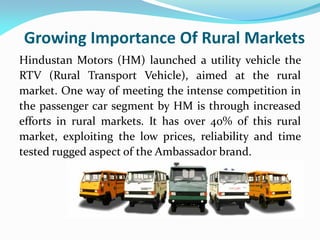 Growing Importance Of Rural Markets
Hindustan Motors (HM) launched a utility vehicle the
RTV (Rural Transport Vehicle), aimed at the rural
market. One way of meeting the intense competition in
the passenger car segment by HM is through increased
efforts in rural markets. It has over 40% of this rural
market, exploiting the low prices, reliability and time
tested rugged aspect of the Ambassador brand.
 